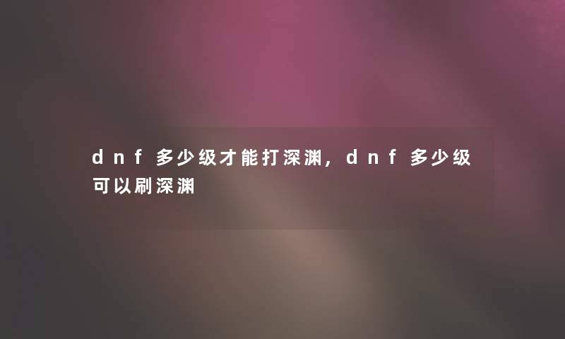 dnf多少级才能打深渊,dnf多少级可以刷深渊 dnf多少级才能打深渊,dnf多少级可以刷深渊