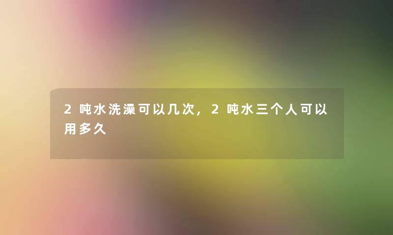 2吨水洗澡可以几次,2吨水三个人可以用多久 2吨水洗澡可以几次,2吨水三个人可以用多久