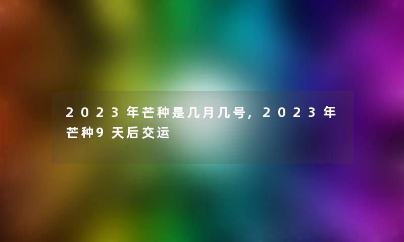 2023年芒种是几月几号,2023年芒种9天后交运 2023年芒种是几月几号,2023年芒种9天后交运