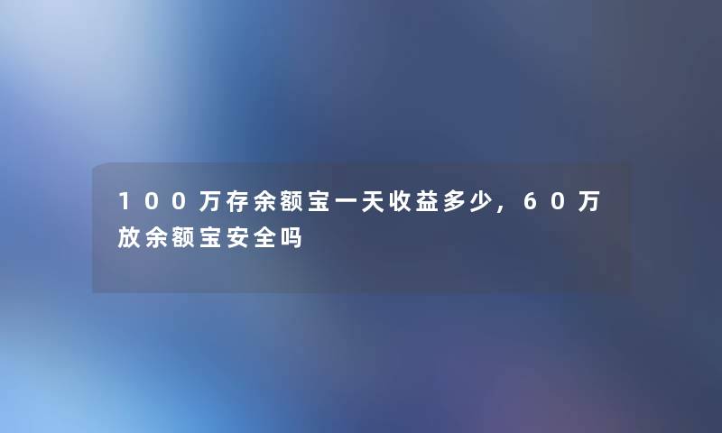 100万存余额宝一天收益多少,60万放余额宝安全吗 100万存余额宝一天收益多少,60万放余额宝安全吗