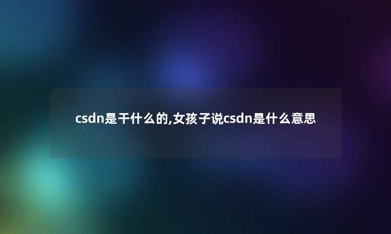 csdn是干什么的,女孩子说csdn是什么意思 csdn是干什么的,女孩子说csdn是什么意思