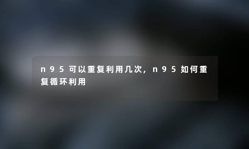 n95可以重复利用几次,n95如何重复循环利用 n95可以重复利用几次,n95如何重复循环利用