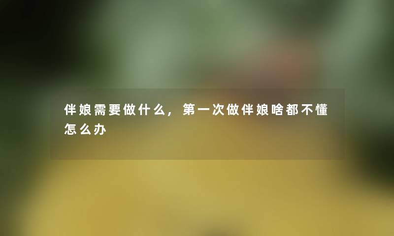伴娘需要做什么,第一次做伴娘啥都不懂怎么办 伴娘需要做什么,第一次做伴娘啥都不懂怎么办
