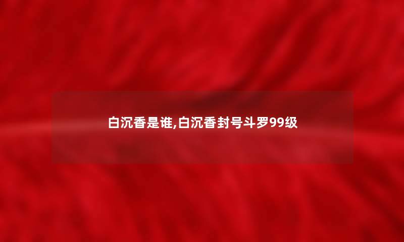 白沉香是谁,白沉香封号斗罗99级