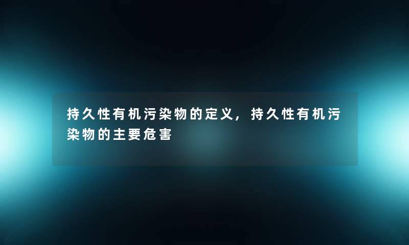 持久性有机污染物的定义,持久性有机污染物的主要危害 持久性有机污染物的定义,持久性有机污染物的主要危害