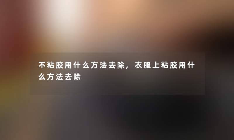 不粘胶用什么方法去除,衣服上粘胶用什么方法去除 不粘胶用什么方法去除,衣服上粘胶用什么方法去除