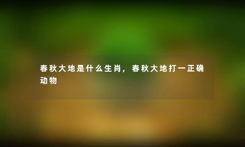 春秋大地是什么生肖,春秋大地打一正确动物 春秋大地是什么生肖,春秋大地打一正确动物