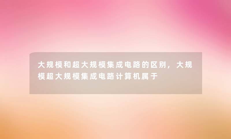 大规模和超大规模集成电路的区别,大规模超大规模集成电路计算机属于 大规模和超大规模集成电路的区别,大规模超大规模集成电路计算机属于