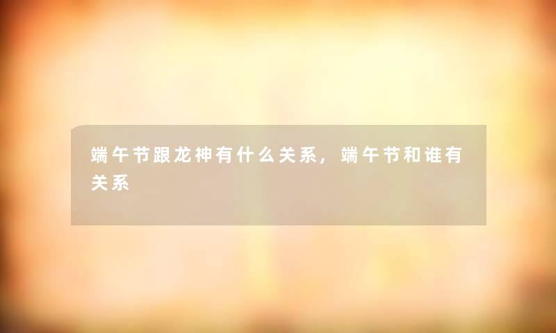 端午节跟龙神有什么关系,端午节和谁有关系 端午节跟龙神有什么关系,端午节和谁有关系