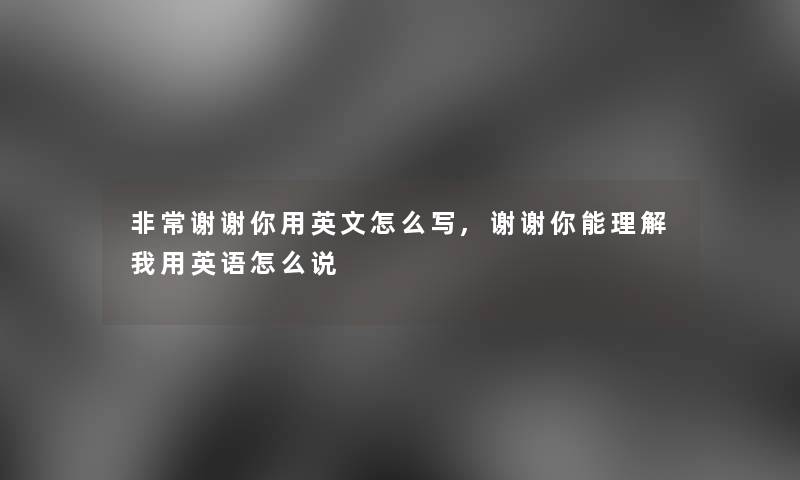 非常谢谢你用英文怎么写,谢谢你能理解我用英语怎么说 非常谢谢你用英文怎么写,谢谢你能理解我用英语怎么说