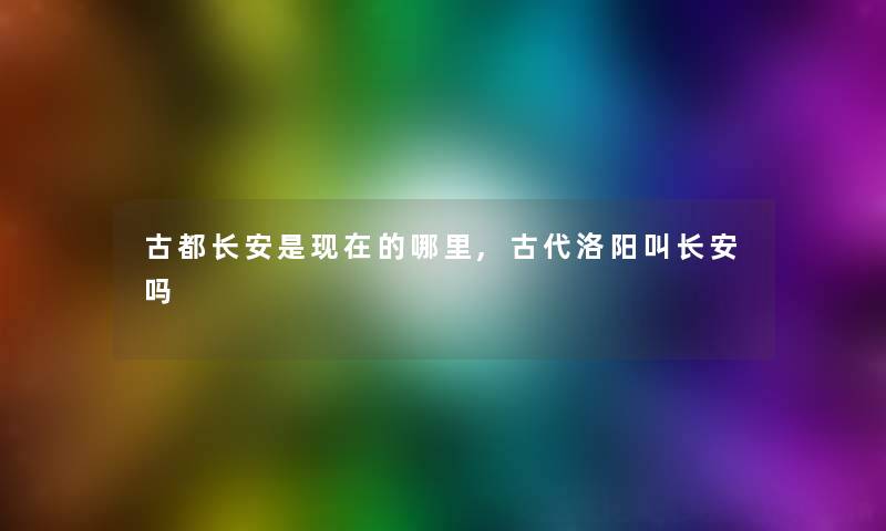 古都长安是的哪里,古代洛阳叫长安吗 古都长安是的哪里,古代洛阳叫长安吗