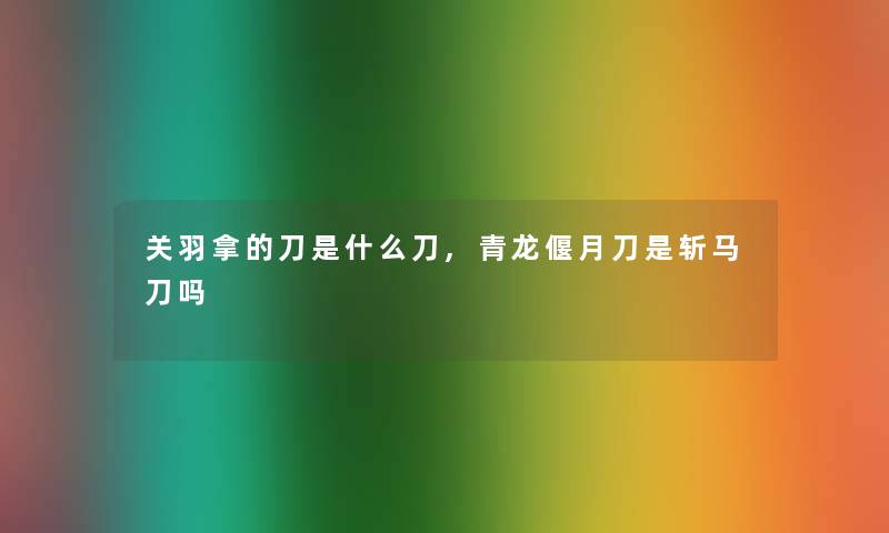 关羽拿的刀是什么刀,青龙偃月刀是斩马刀吗 关羽拿的刀是什么刀,青龙偃月刀是斩马刀吗