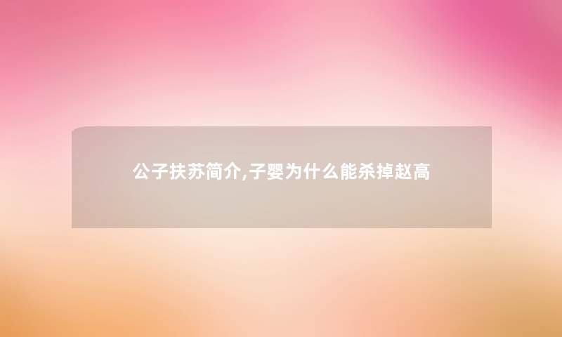 公子扶苏简介,子婴为什么能杀掉赵高 公子扶苏简介,子婴为什么能杀掉赵高