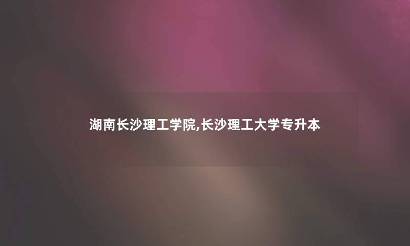 湖南长沙理工学院,长沙理工大学专升本 湖南长沙理工学院,长沙理工大学专升本