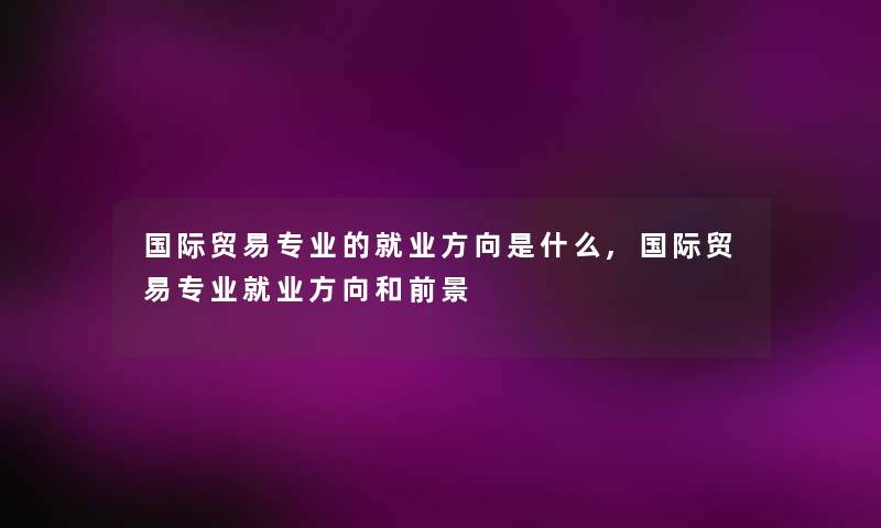国际贸易专业的就业方向是什么,国际贸易专业就业方向和前景 国际贸易专业的就业方向是什么,国际贸易专业就业方向和前景