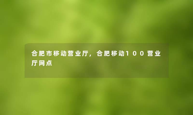 合肥市移动营业厅,合肥移动100营业厅网点 合肥市移动营业厅,合肥移动100营业厅网点