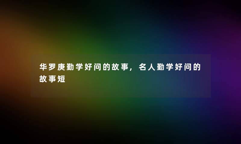 华罗庚勤学好问的故事,名人勤学好问的故事短 华罗庚勤学好问的故事,名人勤学好问的故事短