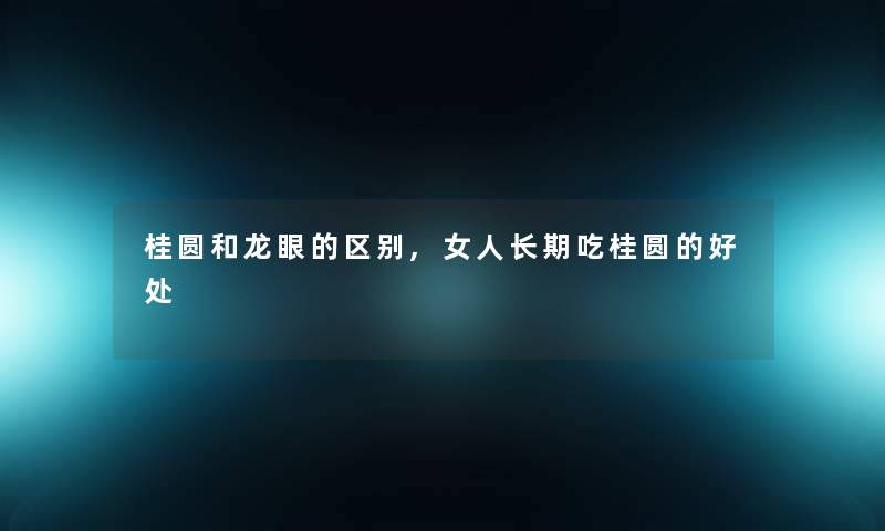 桂圆和龙眼的区别,女人长期吃桂圆的好处 桂圆和龙眼的区别,女人长期吃桂圆的好处