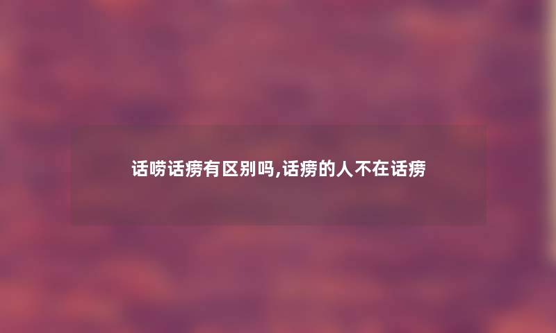 话唠话痨有区别吗,话痨的人不在话痨 话唠话痨有区别吗,话痨的人不在话痨