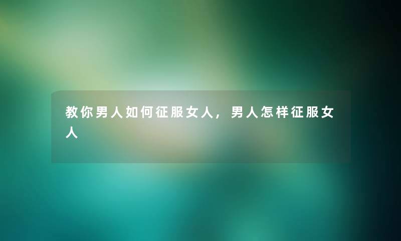 教你男人如何征服女人,男人怎样征服女人 教你男人如何征服女人,男人怎样征服女人