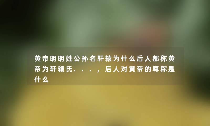 黄帝明明姓公孙名轩辕为什么后人都称黄帝为轩辕氏...,后人对黄帝的尊称是什么 黄帝明明姓公孙名轩辕为什么后人都称黄帝为轩辕氏...,后人对黄帝的尊称是什么