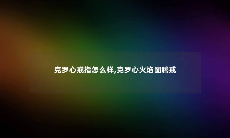 克罗心戒指怎么样,克罗心火焰图腾戒 克罗心戒指怎么样,克罗心火焰图腾戒