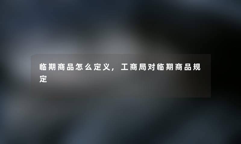 临期商品怎么定义,工商局对临期商品规定 临期商品怎么定义,工商局对临期商品规定