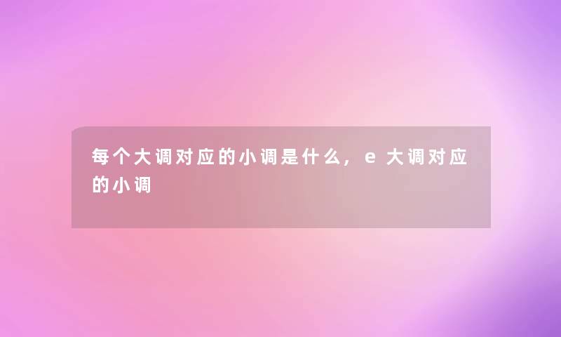 每个大调对应的小调是什么,e大调对应的小调 每个大调对应的小调是什么,e大调对应的小调