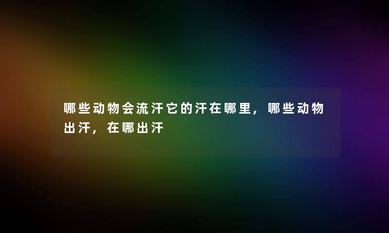 哪些动物会流汗它的汗在哪里,哪些动物出汗,在哪出汗 哪些动物会流汗它的汗在哪里,哪些动物出汗,在哪出汗