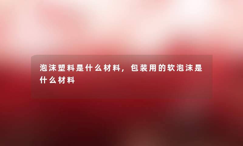 泡沫塑料是什么材料,包装用的软泡沫是什么材料 泡沫塑料是什么材料,包装用的软泡沫是什么材料