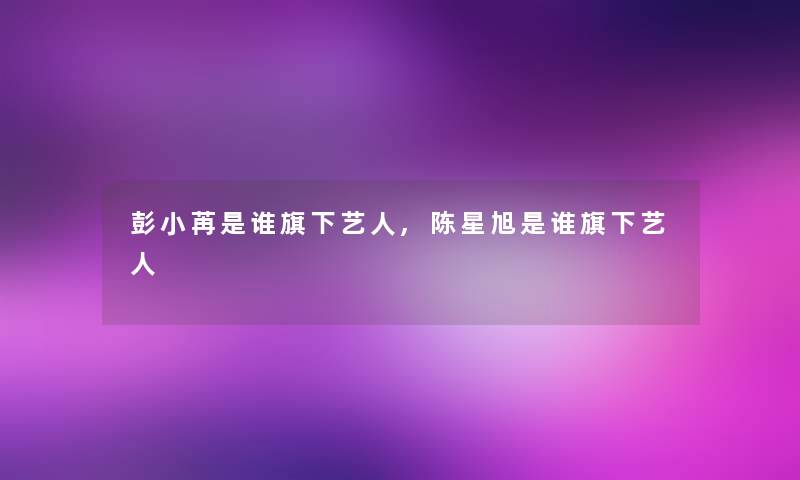 彭小苒是谁旗下艺人,陈星旭是谁旗下艺人 彭小苒是谁旗下艺人,陈星旭是谁旗下艺人