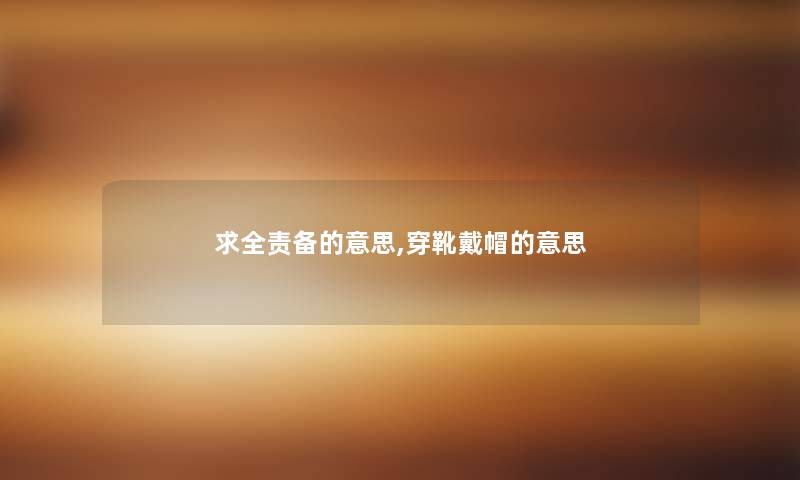 求全责备的意思,穿靴戴帽的意思 求全责备的意思,穿靴戴帽的意思