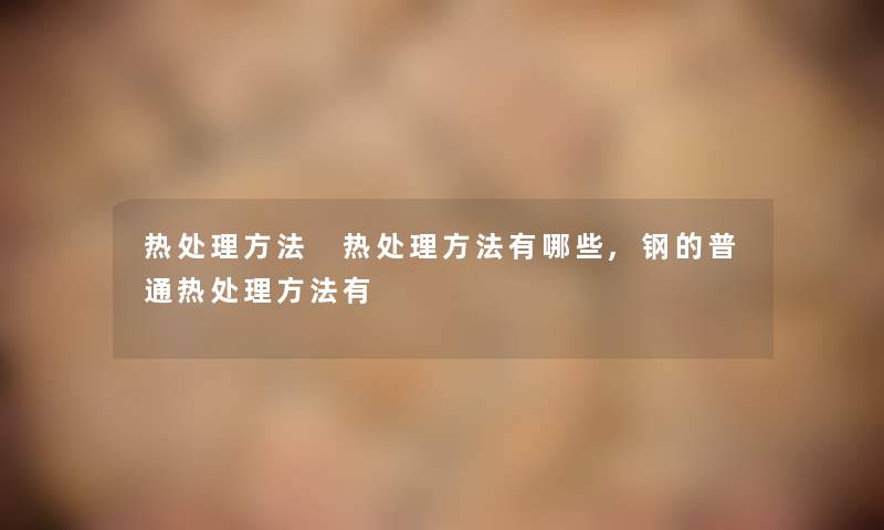 热处理方法 热处理方法有哪些,钢的普通热处理方法有 热处理方法 热处理方法有哪些,钢的普通热处理方法有