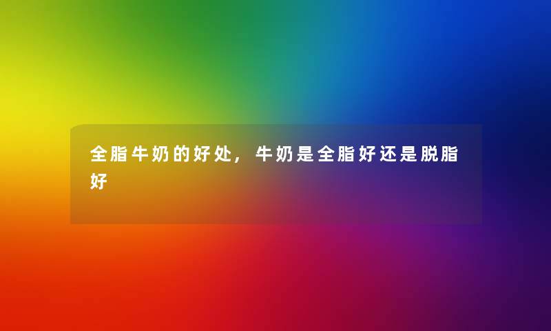 全脂牛奶的好处,牛奶是全脂好还是脱脂好 全脂牛奶的好处,牛奶是全脂好还是脱脂好