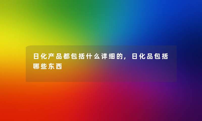 日化产品都包括什么详细的,日化品包括哪些东西