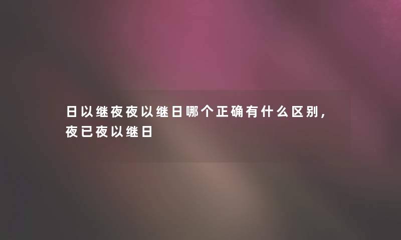 日以继夜夜以继日哪个正确有什么区别,夜已夜以继日 日以继夜夜以继日哪个正确有什么区别,夜已夜以继日