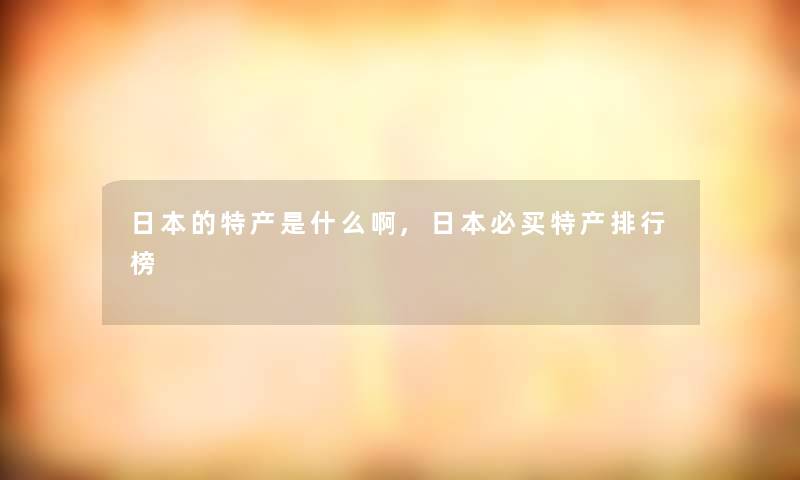 日本的特产是什么啊,日本必买特产整理榜 日本的特产是什么啊,日本必买特产整理榜