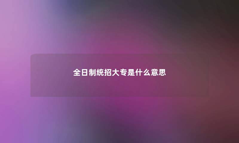 全日制统招大专是什么意思 全日制统招大专是什么意思