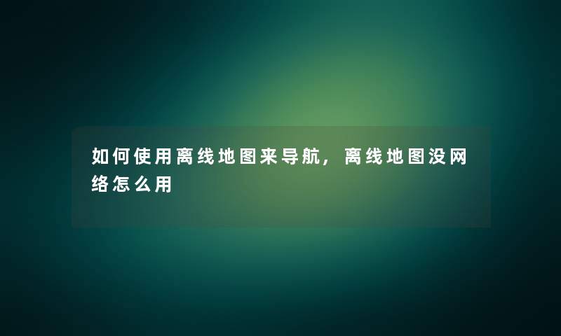 如何使用离线地图来导航,离线地图没网络怎么用 如何使用离线地图来导航,离线地图没网络怎么用