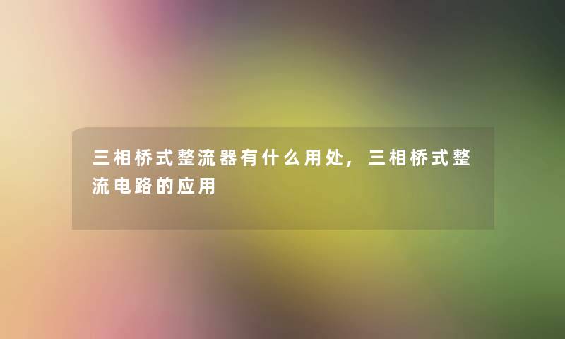 三相桥式整流器有什么用处,三相桥式整流电路的应用 三相桥式整流器有什么用处,三相桥式整流电路的应用