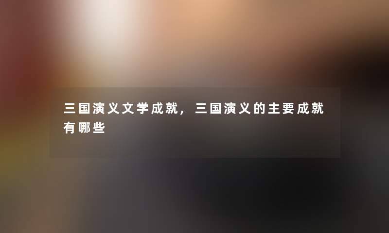 三国演义文学成就,三国演义的主要成就有哪些 三国演义文学成就,三国演义的主要成就有哪些