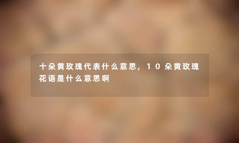 十朵黄玫瑰代表什么意思,10朵黄玫瑰花语是什么意思啊 十朵黄玫瑰代表什么意思,10朵黄玫瑰花语是什么意思啊
