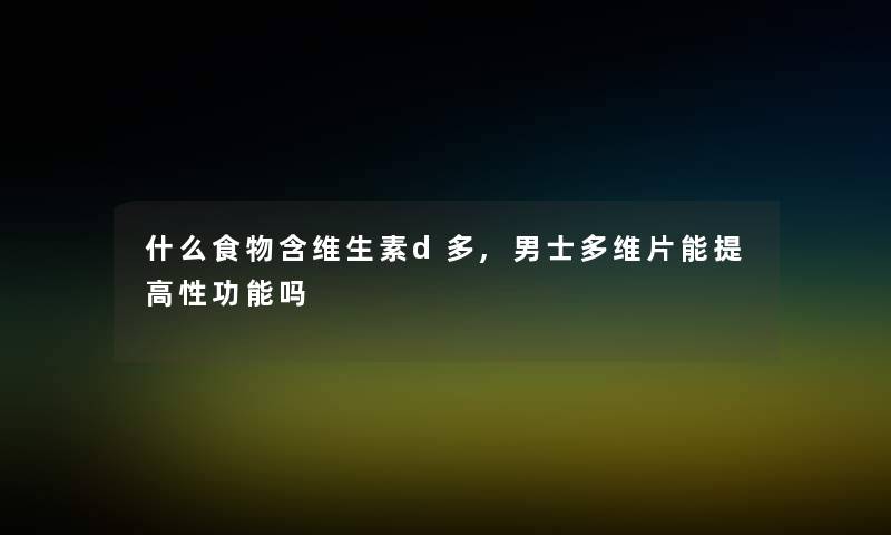 什么食物含维生素d多,男士多维片能提高那里吗 什么食物含维生素d多,男士多维片能提高那里吗