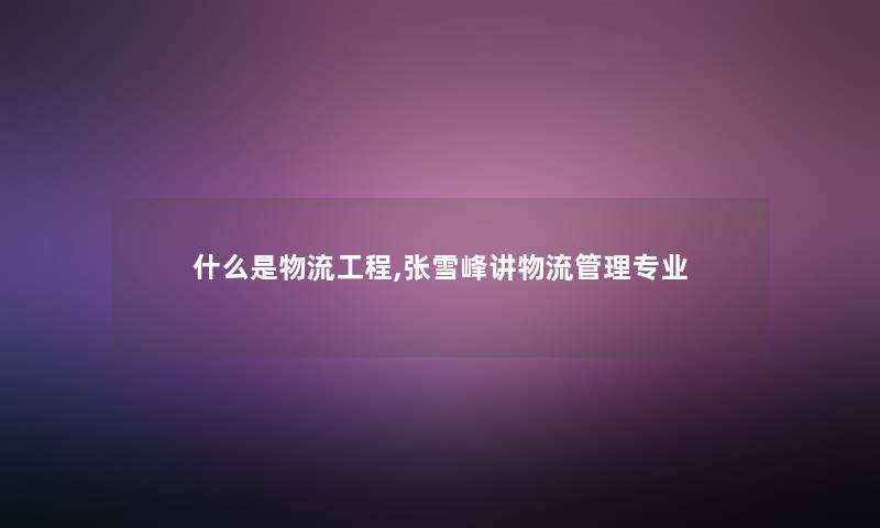 什么是物流工程,张雪峰讲物流管理专业 什么是物流工程,张雪峰讲物流管理专业