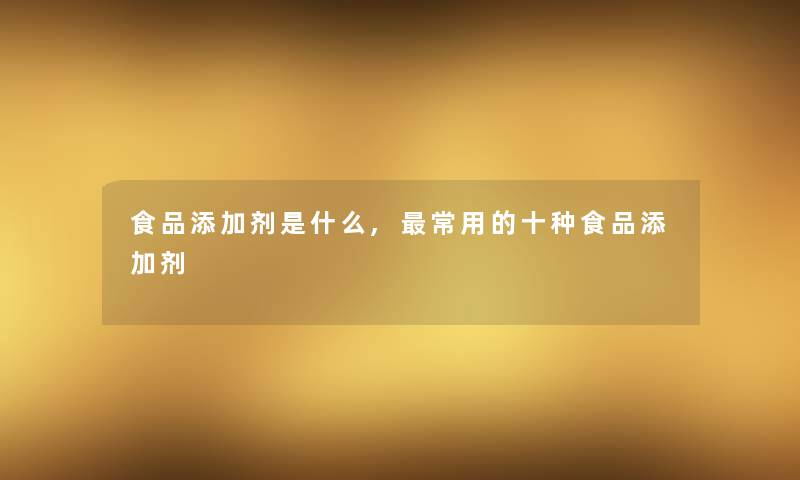 食品添加剂是什么,常用的十种食品添加剂 食品添加剂是什么,常用的十种食品添加剂