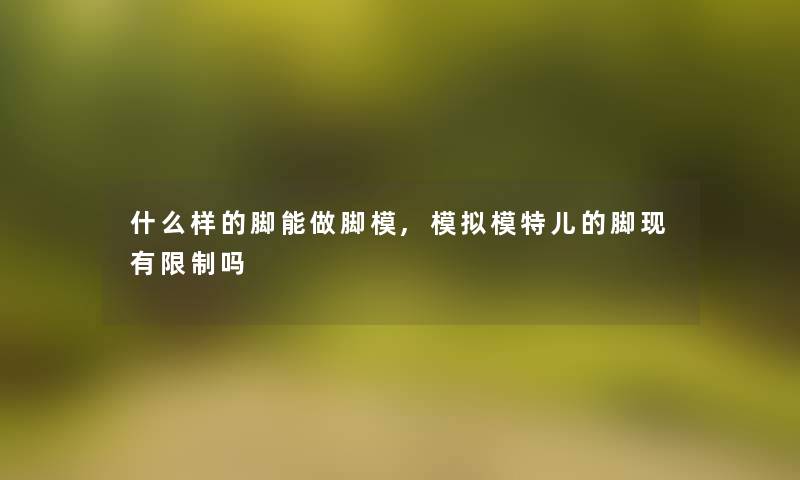 什么样的脚能做脚模,模拟模特儿的脚现有限制吗 什么样的脚能做脚模,模拟模特儿的脚现有限制吗