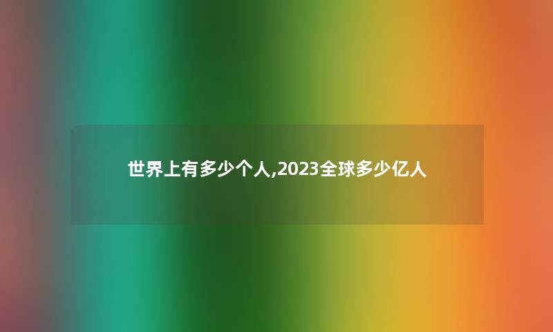 世界上有多少个人,2023全球多少亿人 世界上有多少个人,2023全球多少亿人