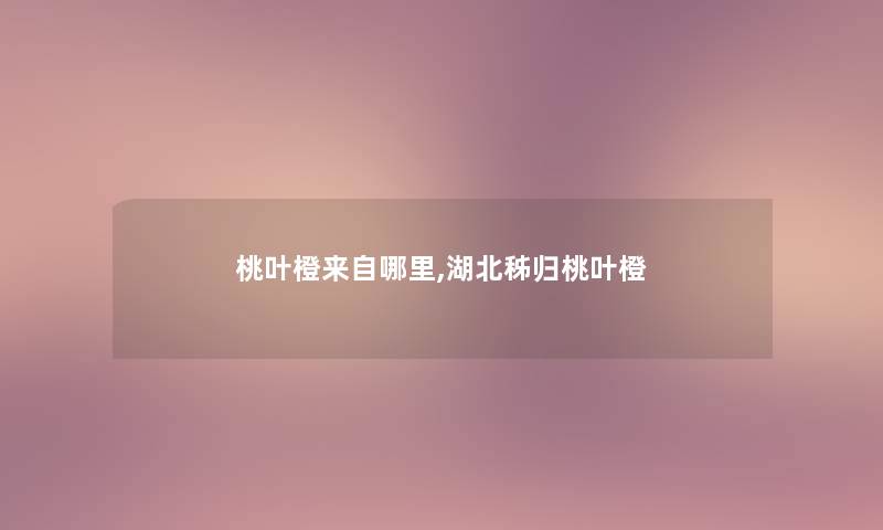 桃叶橙来自哪里,湖北秭归桃叶橙 桃叶橙来自哪里,湖北秭归桃叶橙