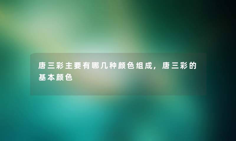 唐三彩主要有哪几种颜色组成,唐三彩的基本颜色 唐三彩主要有哪几种颜色组成,唐三彩的基本颜色