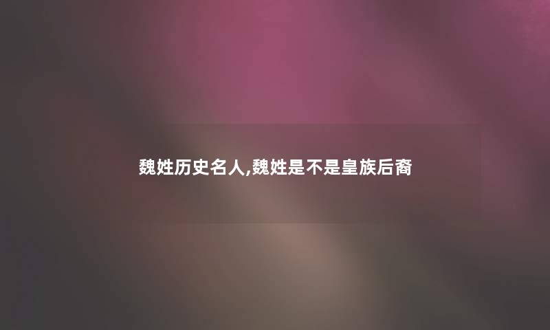 魏姓历史名人,魏姓是不是皇族后裔 魏姓历史名人,魏姓是不是皇族后裔